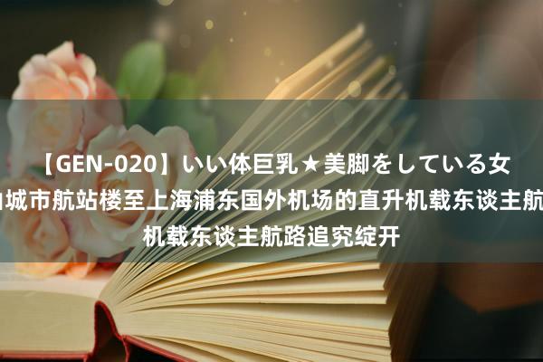 【GEN-020】いい体巨乳★美脚をしている女を犯す 昆山城市航站楼至上海浦东国外机场的直升机载东谈主航路追究绽开