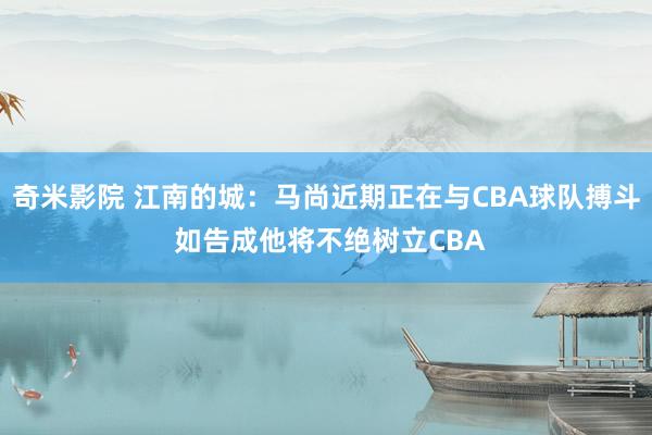 奇米影院 江南的城：马尚近期正在与CBA球队搏斗 如告成他将不绝树立CBA