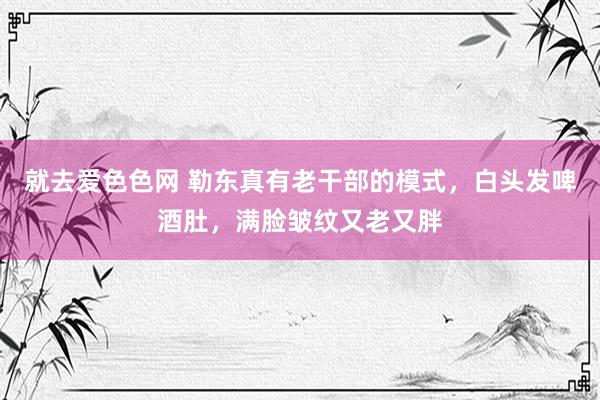 就去爱色色网 勒东真有老干部的模式，白头发啤酒肚，满脸皱纹又老又胖