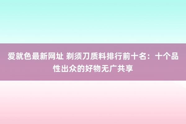 爱就色最新网址 剃须刀质料排行前十名：十个品性出众的好物无广共享