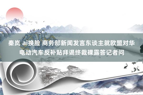 秦岚 ai换脸 商务部新闻发言东谈主就欧盟对华电动汽车反补贴拜谒终裁裸露答记者问