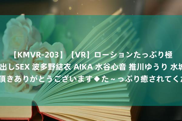 【KMVR-203】【VR】ローションたっぷり極上5人ソープ嬢と中出しSEX 波多野結衣 AIKA 水谷心音 推川ゆうり 水城奈緒 ～本日は御指名頂きありがとうございます◆た～っぷり癒されてくださいね◆～ 广汽丰田下调经销商约20%销量方向？广汽集团复兴