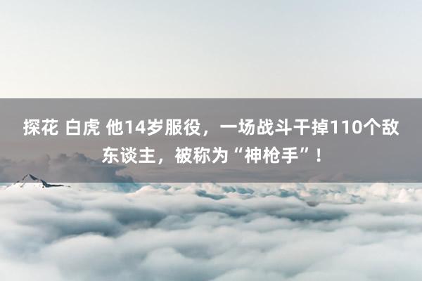 探花 白虎 他14岁服役，一场战斗干掉110个敌东谈主，被称为“神枪手”！