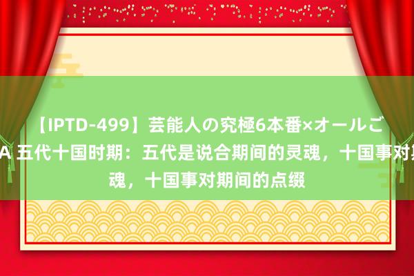 【IPTD-499】芸能人の究極6本番×オールごっくん AYA 五代十国时期：五代是说合期间的灵魂，十国事对期间的点缀