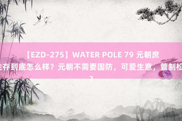 【EZD-275】WATER POLE 79 元朝庶民生存到底怎么样？元朝不需要国防，可爱生意，管制松散？