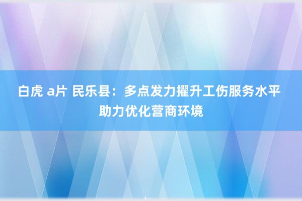 白虎 a片 民乐县：多点发力擢升工伤服务水平 助力优化营商环境