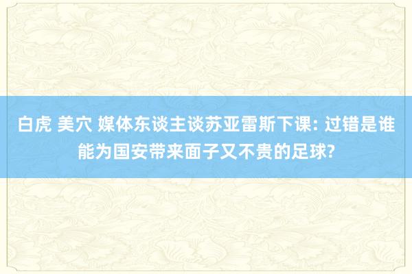 白虎 美穴 媒体东谈主谈苏亚雷斯下课: 过错是谁能为国安带来面子又不贵的足球?