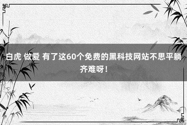 白虎 做爱 有了这60个免费的黑科技网站不思平躺齐难呀！