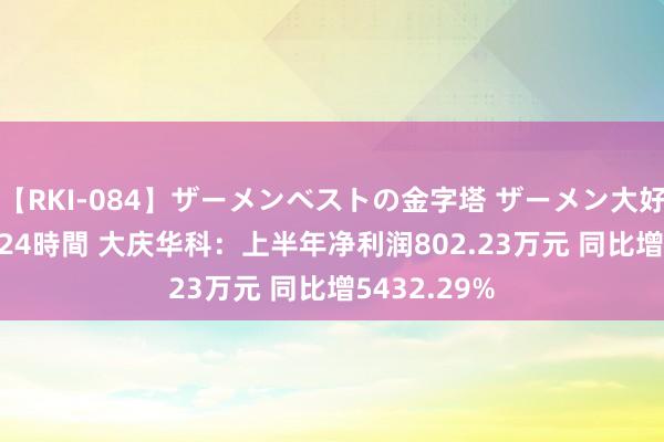 【RKI-084】ザーメンベストの金字塔 ザーメン大好き2000発 24時間 大庆华科：上半年净利润802.23万元 同比增5432.29%