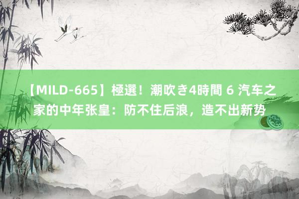 【MILD-665】極選！潮吹き4時間 6 汽车之家的中年张皇：防不住后浪，造不出新势