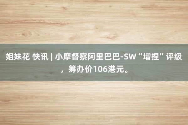 姐妹花 快讯 | 小摩督察阿里巴巴-SW“增捏”评级，筹办价106港元。