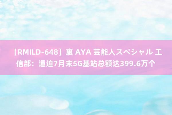 【RMILD-648】裏 AYA 芸能人スペシャル 工信部：逼迫7月末5G基站总额达399.6万个