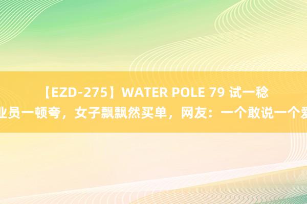 【EZD-275】WATER POLE 79 试一稔营业员一顿夸，女子飘飘然买单，网友：一个敢说一个爱听