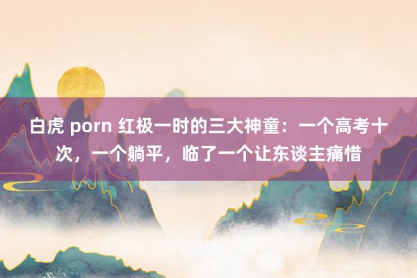 白虎 porn 红极一时的三大神童：一个高考十次，一个躺平，临了一个让东谈主痛惜