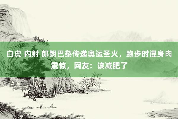 白虎 内射 郎朗巴黎传递奥运圣火，跑步时混身肉震惊，网友：该减肥了