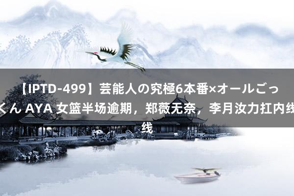 【IPTD-499】芸能人の究極6本番×オールごっくん AYA 女篮半场逾期，郑薇无奈，李月汝力扛内线