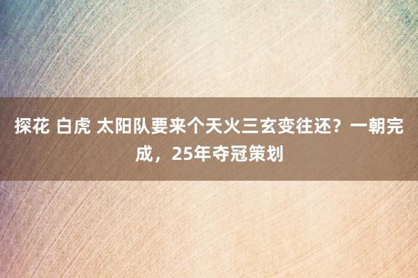 探花 白虎 太阳队要来个天火三玄变往还？一朝完成，25年夺冠策划