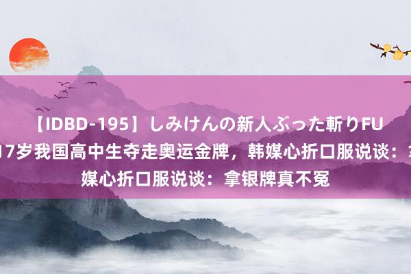 【IDBD-195】しみけんの新人ぶった斬りFUCK 6本番 被17岁我国高中生夺走奥运金牌，韩媒心折口服说谈：拿银牌真不冤