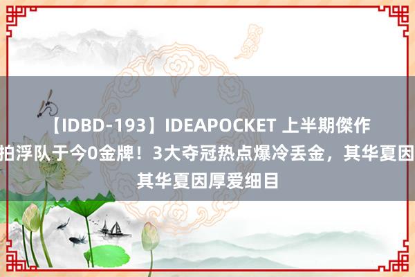 【IDBD-193】IDEAPOCKET 上半期傑作集2009 拍浮队于今0金牌！3大夺冠热点爆冷丢金，其华夏因厚爱细目