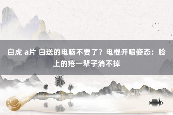 白虎 a片 白送的电脑不要了？电棍开喷姿态：脸上的疮一辈子消不掉