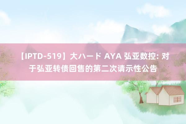 【IPTD-519】大ハード AYA 弘亚数控: 对于弘亚转债回售的第二次请示性公告