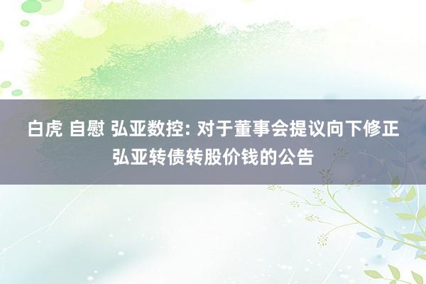 白虎 自慰 弘亚数控: 对于董事会提议向下修正弘亚转债转股价钱的公告