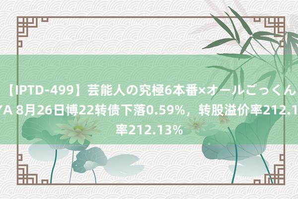 【IPTD-499】芸能人の究極6本番×オールごっくん AYA 8月26日博22转债下落0.59%，转股溢价率212.13%