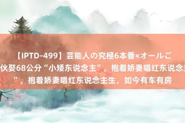 【IPTD-499】芸能人の究極6本番×オールごっくん AYA 帅气小伙娶68公分“小矮东说念主”，抱着娇妻唱红东说念主生，如今有车有房