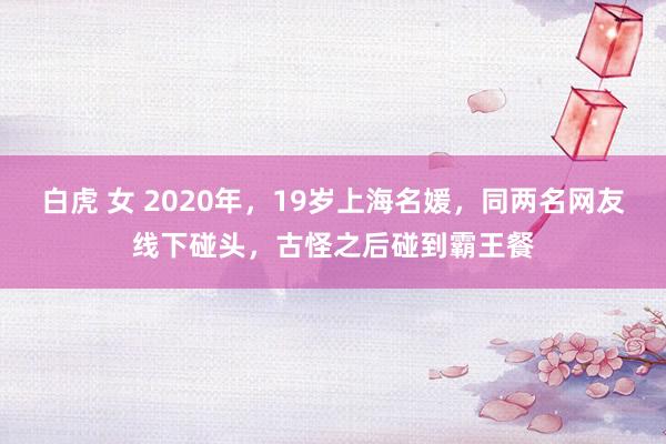 白虎 女 2020年，19岁上海名媛，同两名网友线下碰头，古怪之后碰到霸王餐