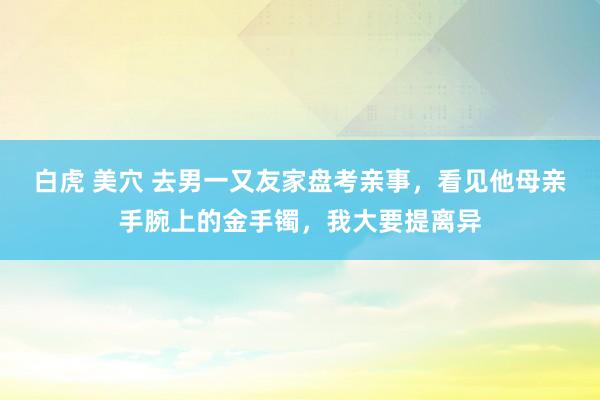 白虎 美穴 去男一又友家盘考亲事，看见他母亲手腕上的金手镯，我大要提离异