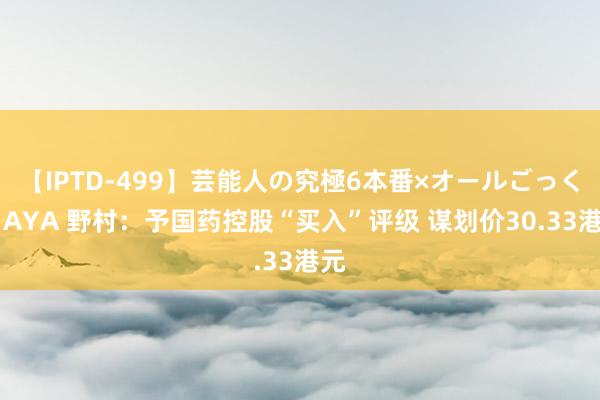 【IPTD-499】芸能人の究極6本番×オールごっくん AYA 野村：予国药控股“买入”评级 谋划价30.33港元