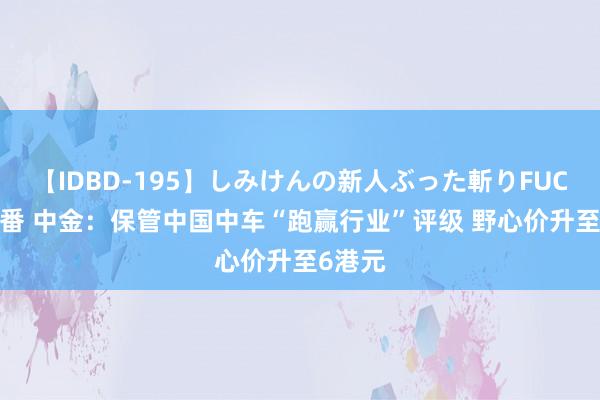 【IDBD-195】しみけんの新人ぶった斬りFUCK 6本番 中金：保管中国中车“跑赢行业”评级 野心价升至6港元