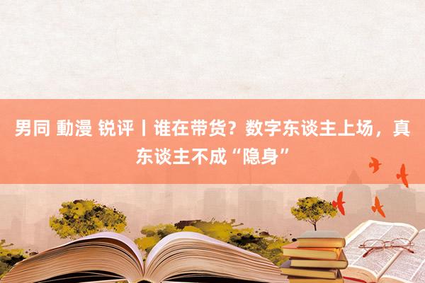 男同 動漫 锐评丨谁在带货？数字东谈主上场，真东谈主不成“隐身”