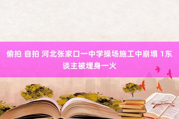 偷拍 自拍 河北张家口一中学操场施工中崩塌 1东谈主被埋身一火