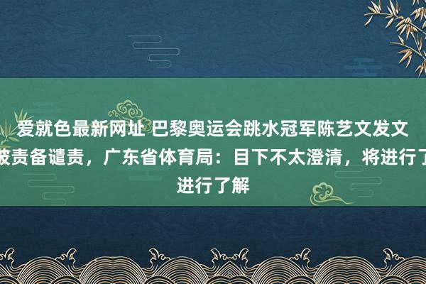 爱就色最新网址 巴黎奥运会跳水冠军陈艺文发文称被责备谴责，广东省体育局：目下不太澄清，将进行了解