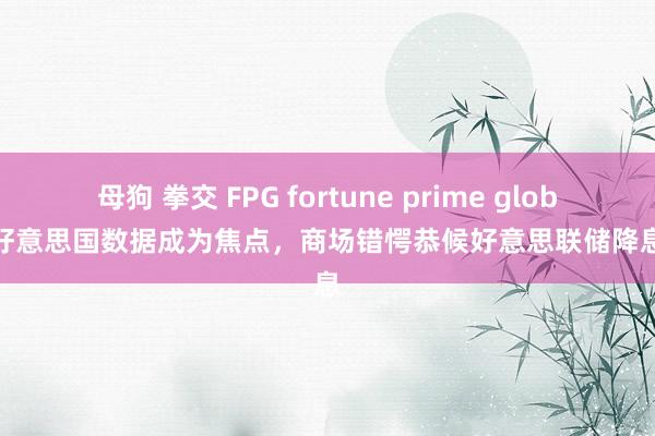 母狗 拳交 FPG fortune prime global：好意思国数据成为焦点，商场错愕恭候好意思联储降息信息