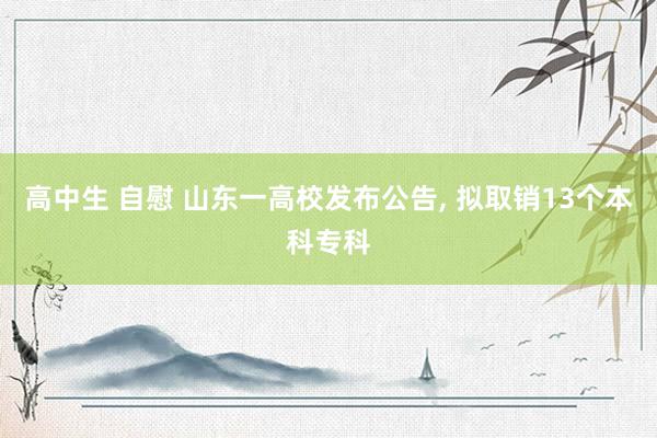 高中生 自慰 山东一高校发布公告， 拟取销13个本科专科