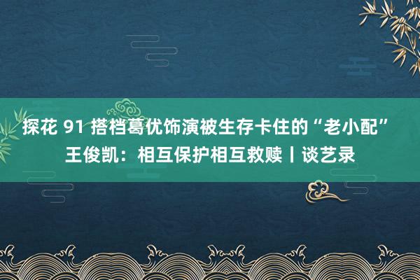 探花 91 搭档葛优饰演被生存卡住的“老小配” 王俊凯：相互保护相互救赎丨谈艺录