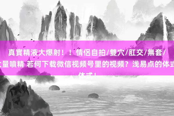 真實精液大爆射！！情侶自拍/雙穴/肛交/無套/大量噴精 若何下载微信视频号里的视频？浅易点的体式！