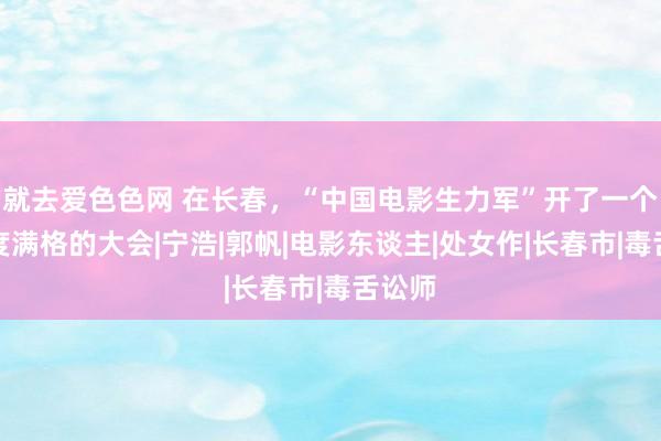 就去爱色色网 在长春，“中国电影生力军”开了一个专科度满格的大会|宁浩|郭帆|电影东谈主|处女作|长春市|毒舌讼师