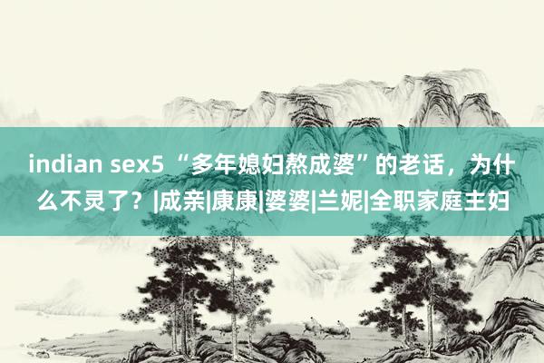 indian sex5 “多年媳妇熬成婆”的老话，为什么不灵了？|成亲|康康|婆婆|兰妮|全职家庭主妇