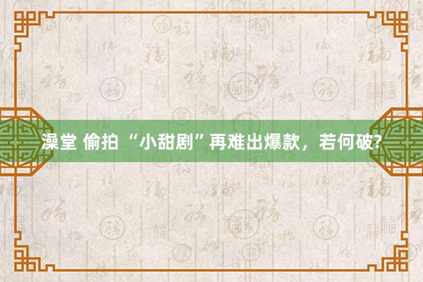 澡堂 偷拍 “小甜剧”再难出爆款，若何破?