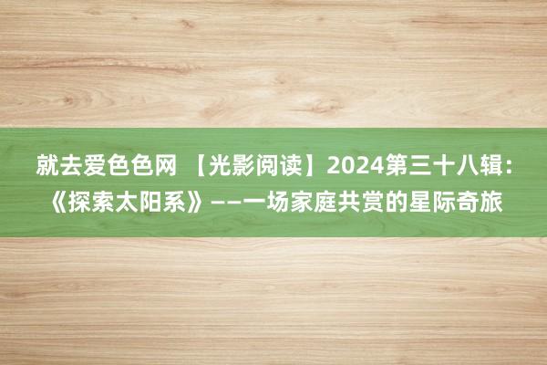 就去爱色色网 【光影阅读】2024第三十八辑：《探索太阳系》——一场家庭共赏的星际奇旅