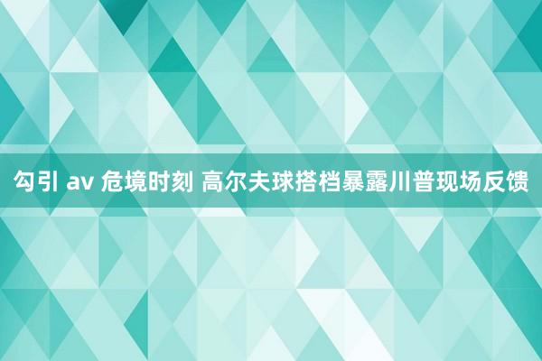 勾引 av 危境时刻 高尔夫球搭档暴露川普现场反馈