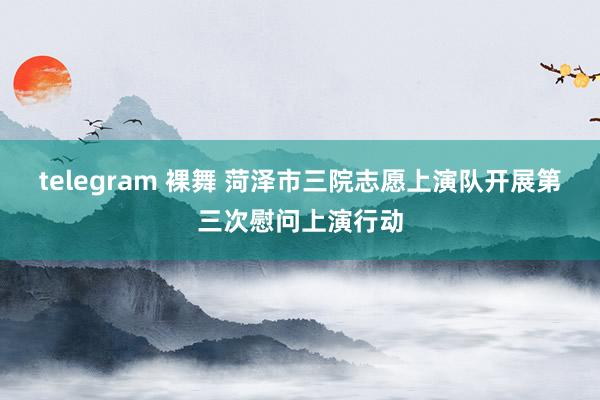 telegram 裸舞 菏泽市三院志愿上演队开展第三次慰问上演行动