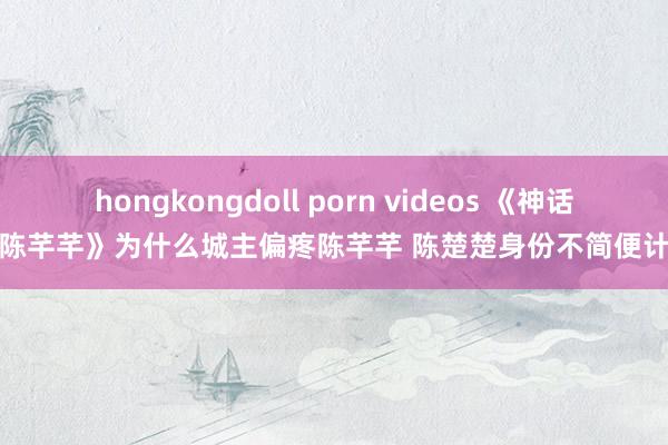 hongkongdoll porn videos 《神话中的陈芊芊》为什么城主偏疼陈芊芊 陈楚楚身份不简便计算大