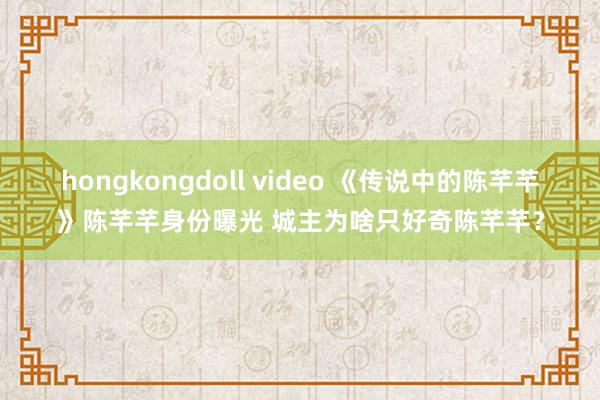 hongkongdoll video 《传说中的陈芊芊》陈芊芊身份曝光 城主为啥只好奇陈芊芊？