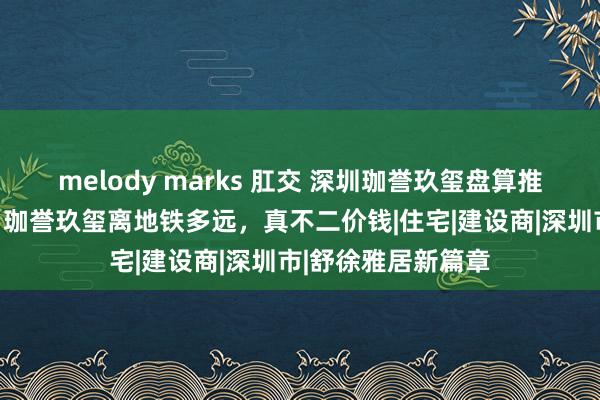 melody marks 肛交 深圳珈誉玖玺盘算推算的学校是哪些，珈誉玖玺离地铁多远，真不二价钱|住宅|建设商|深圳市|舒徐雅居新篇章