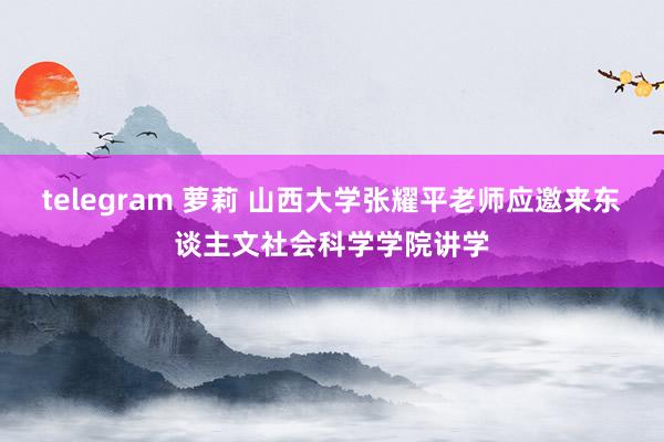 telegram 萝莉 山西大学张耀平老师应邀来东谈主文社会科学学院讲学