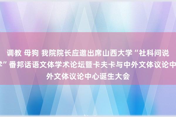 调教 母狗 我院院长应邀出席山西大学“社科问说念·名刊鉴学”番邦话语文体学术论坛暨卡夫卡与中外文体议论中心诞生大会